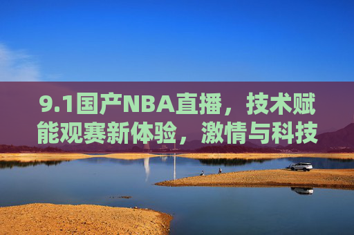 9.1国产NBA直播，技术赋能观赛新体验，激情与科技的完美融合