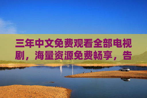 三年中文免费观看全部电视剧，海量资源免费畅享，告别追剧付费与广告烦恼