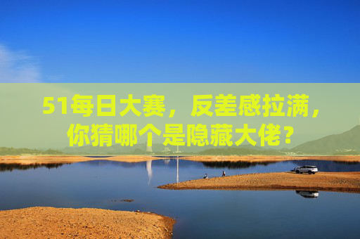 51每日大赛，反差感拉满，你猜哪个是隐藏大佬？