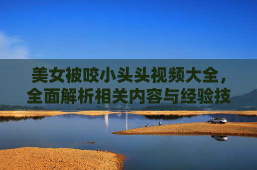 美女被咬小头头视频大全，全面解析相关内容与经验技巧