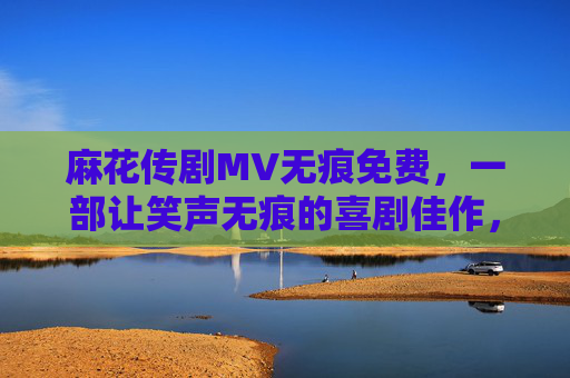 麻花传剧MV无痕免费，一部让笑声无痕的喜剧佳作，免费视听的欢乐体验