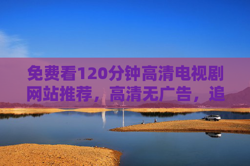 免费看120分钟高清电视剧网站推荐，高清无广告，追剧体验升级