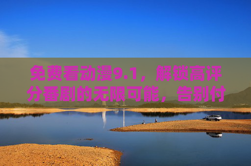 免费看动漫9.1，解锁高评分番剧的无限可能，告别付费束缚，尽享精彩动画盛宴