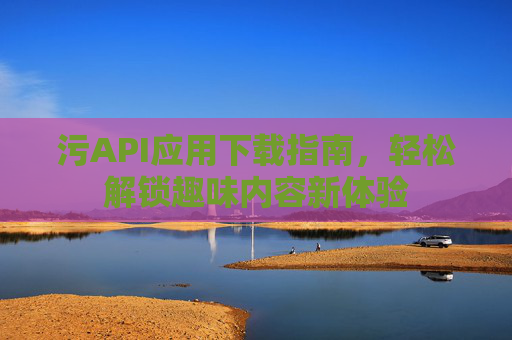 污API应用下载指南，轻松解锁趣味内容新体验