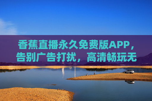 香蕉直播永久免费版APP，告别广告打扰，高清畅玩无后顾之忧