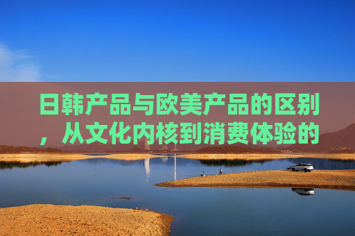 日韩产品与欧美产品的区别，从文化内核到消费体验的深度剖析