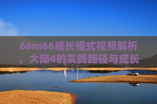66m66成长模式视频解析，大陆4的实践路径与成长启示