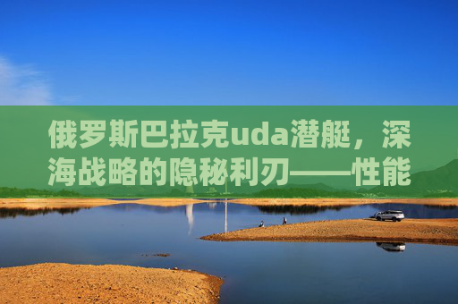 俄罗斯巴拉克uda潜艇，深海战略的隐秘利刃——性能解析与全球军事格局影响