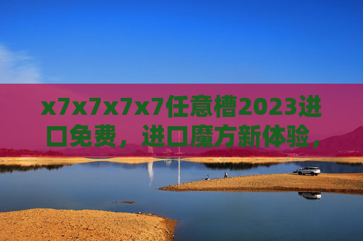 x7x7x7x7任意槽2023进口免费，进口魔方新体验，品质与优惠双重惊喜