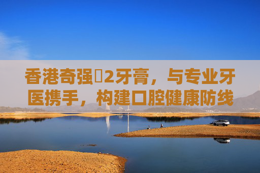 香港奇强㞢2牙膏，与专业牙医携手，构建口腔健康防线