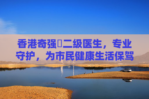 香港奇强㞔二级医生，专业守护，为市民健康生活保驾护航