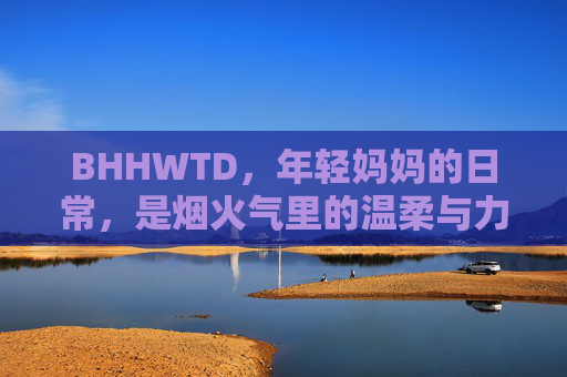 BHHWTD，年轻妈妈的日常，是烟火气里的温柔与力量