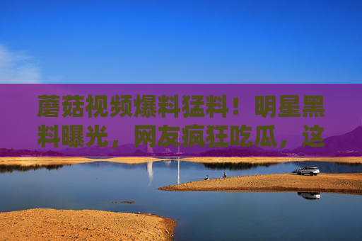 蘑菇视频爆料猛料！明星黑料曝光，网友疯狂吃瓜，这瓜太大了！