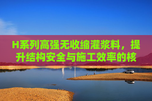 H系列高强无收缩灌浆料，提升结构安全与施工效率的核心材料