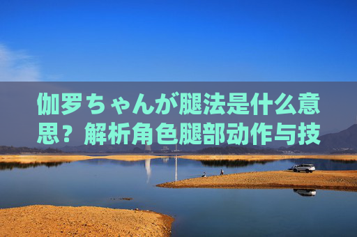 伽罗ちゃんが腿法是什么意思？解析角色腿部动作与技能含义