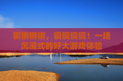 锕锵锵锵，铜铜铜铜！一场沉浸式的好大游戏体验