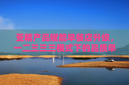 亚精产品赋能早餐店升级，一二三三三模式下的品质早餐新篇章