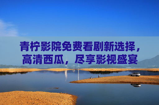 青柠影院免费看剧新选择，高清西瓜，尽享影视盛宴