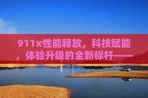 911x性能释放，科技赋能，体验升级的全新标杆——深度解析其性能突破与行业影响
