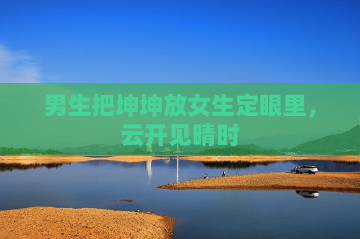 男生把坤坤放女生定眼里，云开见晴时