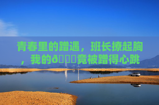 青春里的蹭遇，班长撩起胸，我的🍌竟被蹭得心跳漏了一拍