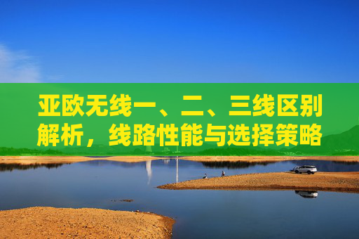 亚欧无线一、二、三线区别解析，线路性能与选择策略