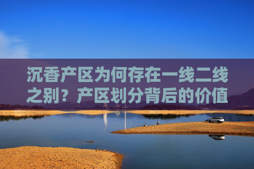 沉香产区为何存在一线二线之别？产区划分背后的价值逻辑与市场认知