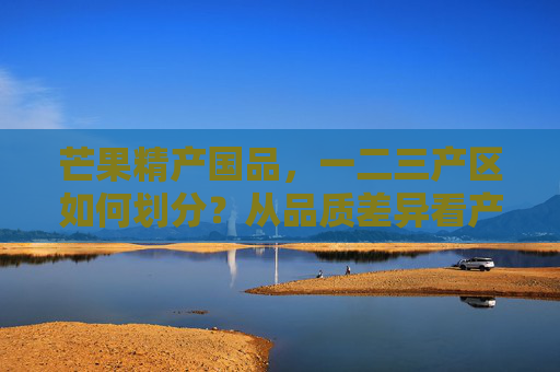 芒果精产国品，一二三产区如何划分？从品质差异看产地价值