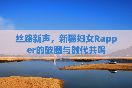 丝路新声，新疆妇女Rapper的破圈与时代共鸣