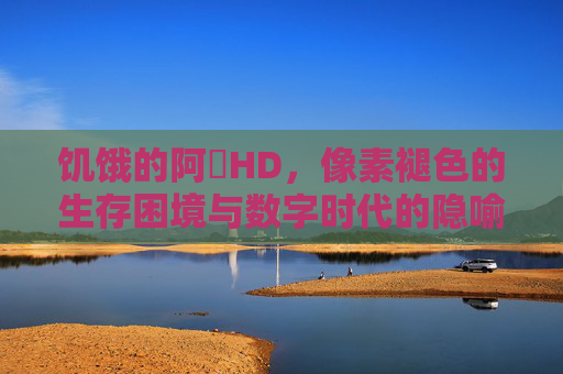 饥饿的阿䧅HD，像素褪色的生存困境与数字时代的隐喻