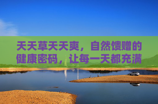 天天草天天爽，自然馈赠的健康密码，让每一天都充满活力与舒适