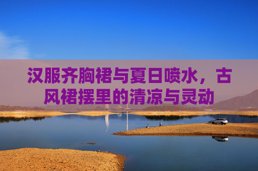 汉服齐胸裙与夏日喷水，古风裙摆里的清凉与灵动