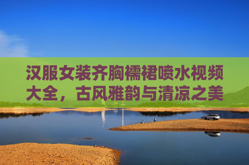 汉服女装齐胸襦裙喷水视频大全，古风雅韵与清凉之美的完美融合