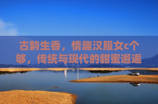 古韵生香，情趣汉服女c个够，传统与现代的甜蜜邂逅