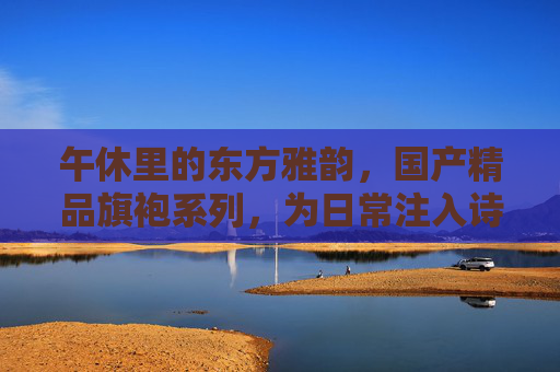 午休里的东方雅韵，国产精品旗袍系列，为日常注入诗意松弛感