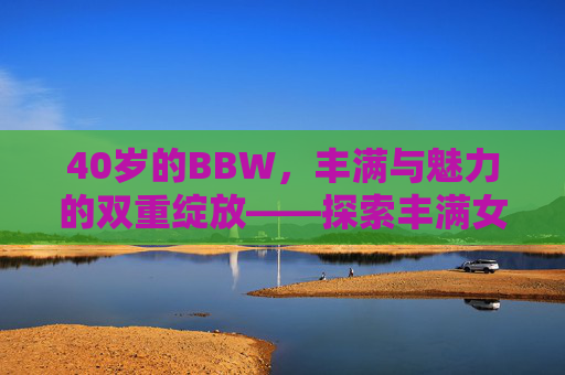 40岁的BBW，丰满与魅力的双重绽放——探索丰满女性的成熟之美