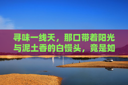 寻味一线天，那口带着阳光与泥土香的白馒头，竟是如此罕见精品