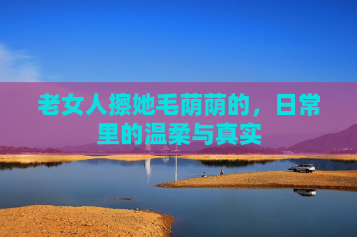 老女人擦她毛荫荫的，日常里的温柔与真实