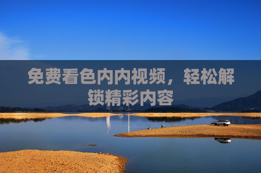 免费看色内内视频，轻松解锁精彩内容