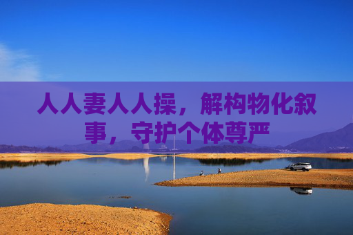 人人妻人人操，解构物化叙事，守护个体尊严