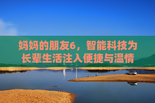 妈妈的朋友6，智能科技为长辈生活注入便捷与温情
