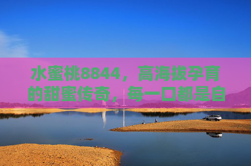 水蜜桃8844，高海拔孕育的甜蜜传奇，每一口都是自然的馈赠