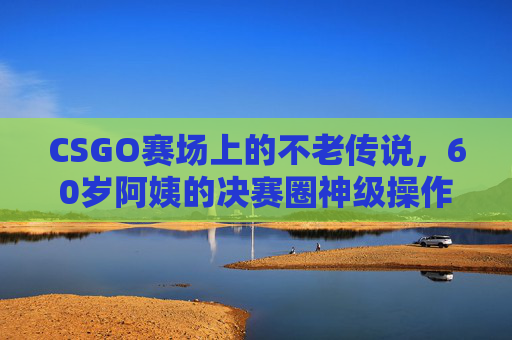 CSGO赛场上的不老传说，60岁阿姨的决赛圈神级操作，用热爱征服全场