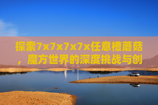 探索7x7x7x7x任意槽蘑菇，魔方世界的深度挑战与创意无限