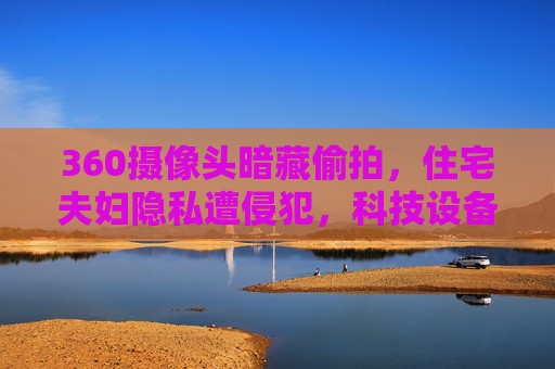 360摄像头暗藏偷拍，住宅夫妇隐私遭侵犯，科技设备成监视器