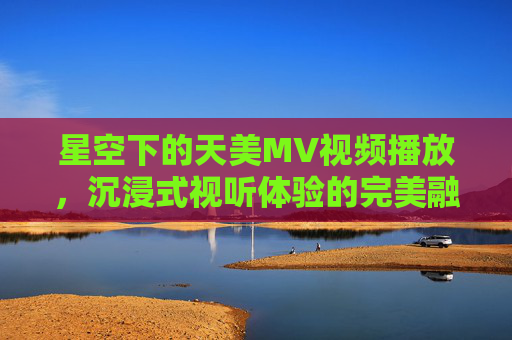 星空下的天美MV视频播放，沉浸式视听体验的完美融合