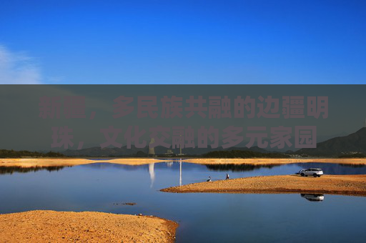 新疆，多民族共融的边疆明珠，文化交融的多元家园