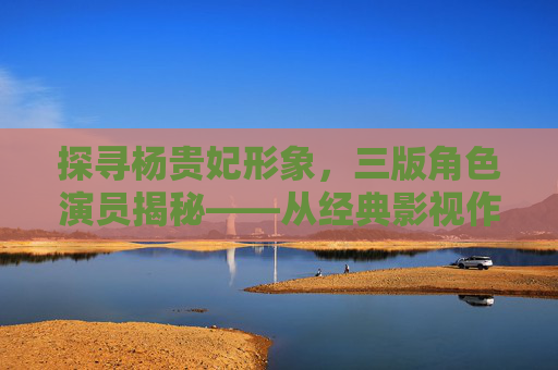 探寻杨贵妃形象，三版角色演员揭秘——从经典影视作品看历史与艺术的交融