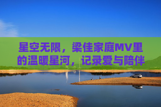 星空无限，梁佳家庭MV里的温暖星河，记录爱与陪伴的日常