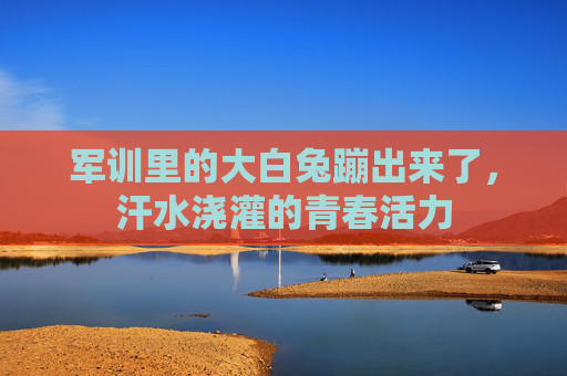 军训里的大白兔蹦出来了，汗水浇灌的青春活力
